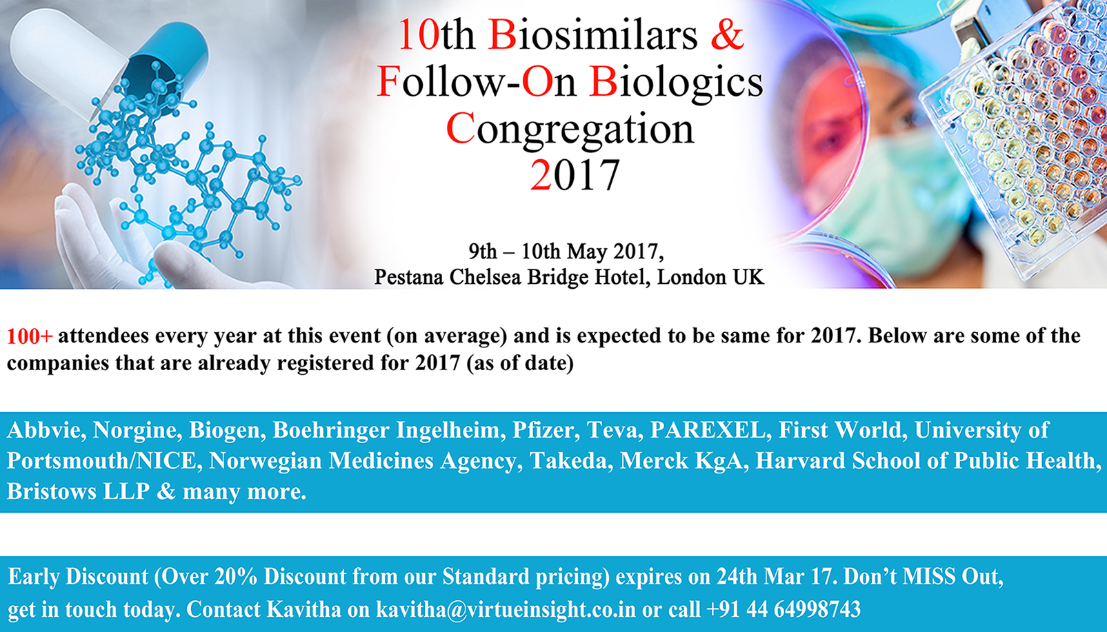 Brings together top pharmaceutical, biotechnology and regulatory representatives under one roof that will address the key issues of the industry.
It will look at the multiple facets of Biosimilars, ranging from the evolving regulatory landscape and challenges in clinical development, to the legal and economic aspects. 
This conference will focus on multiple aspects of Biosimilar product development to successfully deliver safe, Biosimilar products to the market place. 